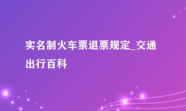实名制火车票退票规定_交通出行百科