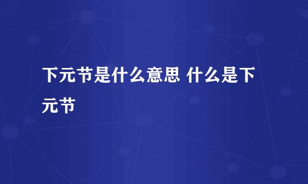 下元节是什么意思 什么是下元节
