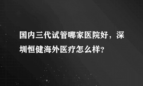 国内三代试管哪家医院好,深圳恒健海外医疗怎么样?
