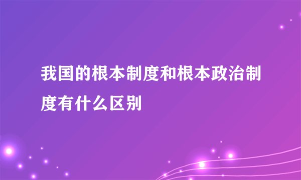 我国的根本制度和根本政治制度有什么区别