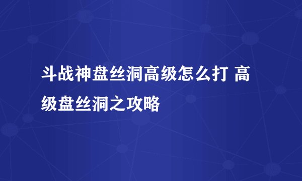斗战神盘丝洞高级怎么打 高级盘丝洞之攻略