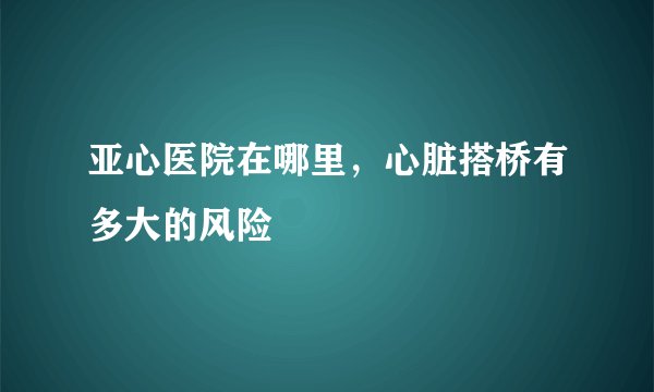 亚心医院在哪里,心脏搭桥有多大的风险