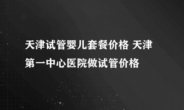 天津试管婴儿套餐价格 天津第一中心医院做试管价格