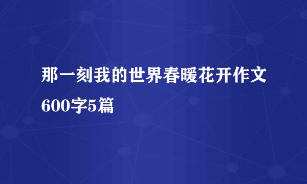 那一刻我的世界春暖花开作文600字5篇