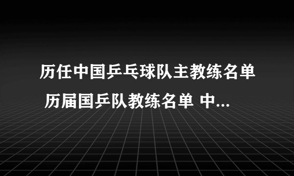 历任中国乒乓球队主教练名单 历届国乒队教练名单 中国乒乓球队总教练是谁