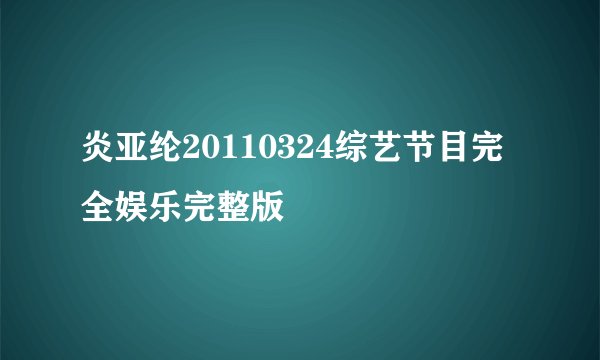 炎亚纶20110324综艺节目完全娱乐完整版