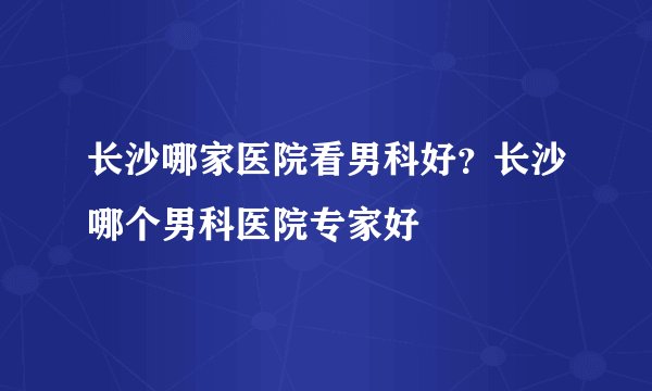 长沙哪家医院看男科好？长沙哪个男科医院专家好