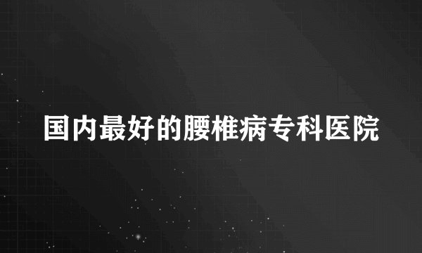 国内最好的腰椎病专科医院