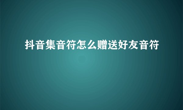 抖音集音符怎么赠送好友音符