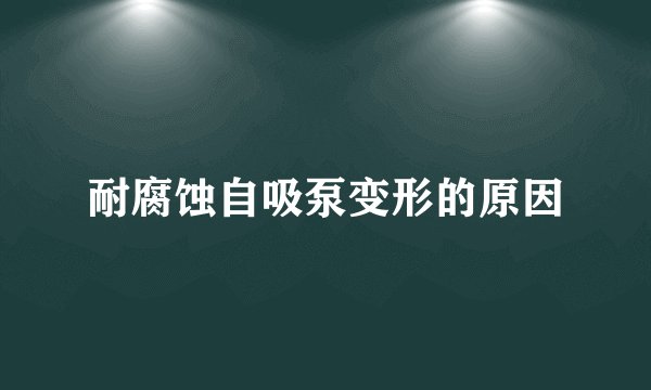 耐腐蚀自吸泵变形的原因