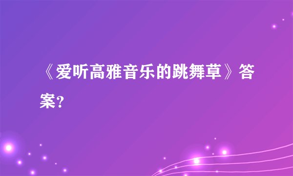 《爱听高雅音乐的跳舞草》答案？