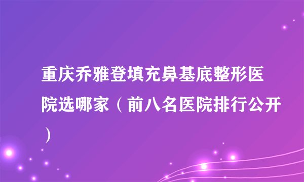 重庆乔雅登填充鼻基底整形医院选哪家（前八名医院排行公开）