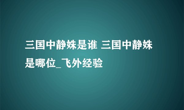 三国中静姝是谁 三国中静姝是哪位_飞外经验