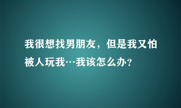我很想找男朋友,但是我又怕被人玩我…我该怎么办?