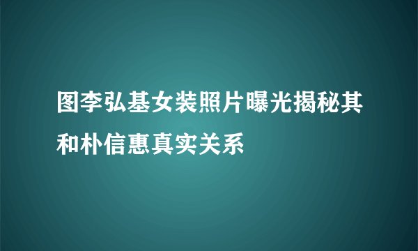 图李弘基女装照片曝光揭秘其和朴信惠真实关系