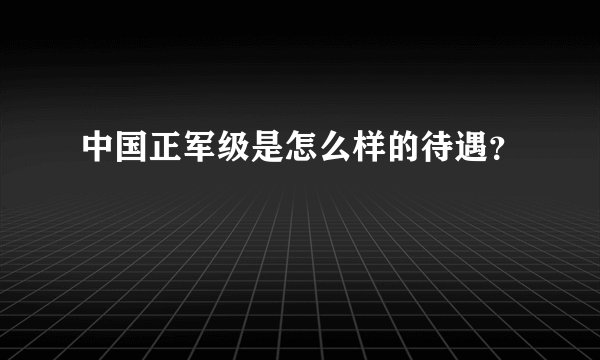 中国正军级是怎么样的待遇?
