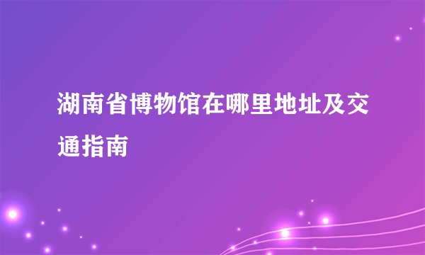 湖南省博物馆在哪里地址及交通指南