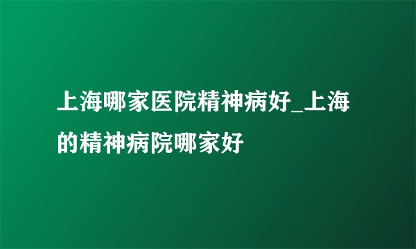 上海哪家医院精神病好_上海的精神病院哪家好