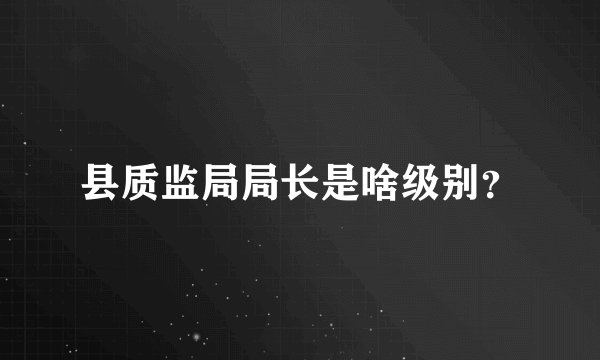 县质监局局长是啥级别？