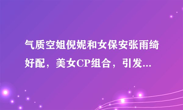 气质空姐倪妮和女保安张雨绮好配，美女CP组合，引发网友热议