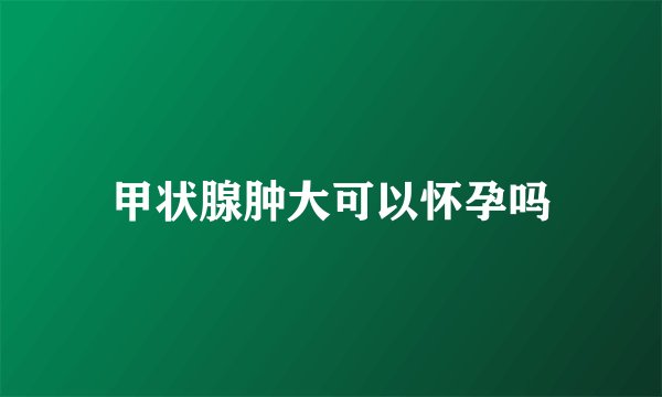 甲状腺肿大可以怀孕吗