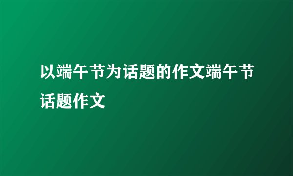 以端午节为话题的作文端午节话题作文