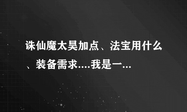 诛仙魔太昊加点、法宝用什么、装备需求....我是一般的RMB玩家