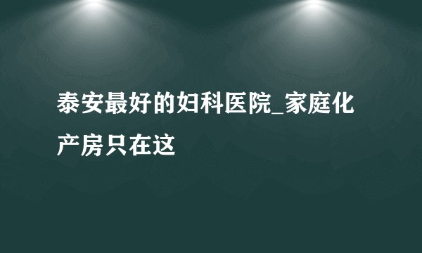 泰安最好的妇科医院_家庭化产房只在这
