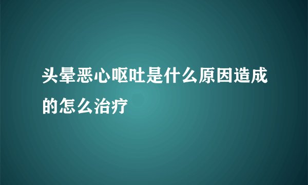 头晕恶心呕吐是什么原因造成的怎么治疗