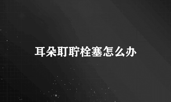 耳朵耵聍栓塞怎么办