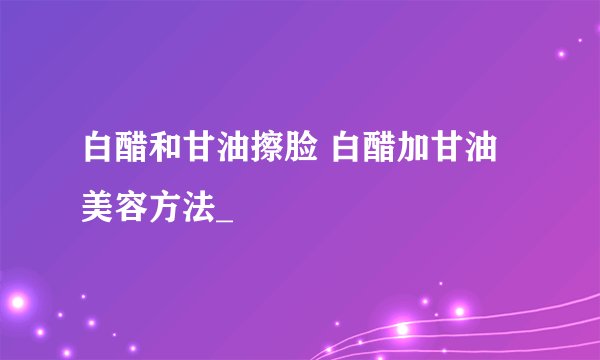 白醋和甘油擦脸 白醋加甘油美容方法_