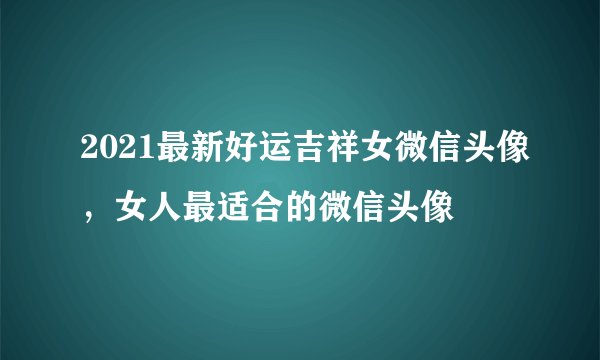 2021最新好运吉祥女微信头像，女人最适合的微信头像