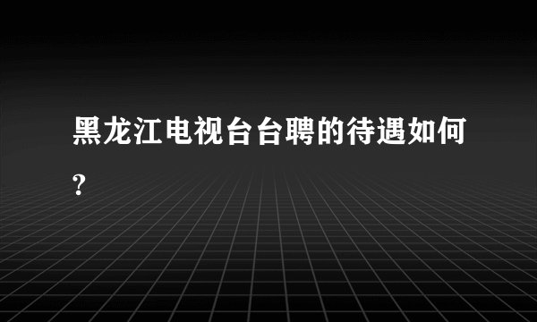 黑龙江电视台台聘的待遇如何?