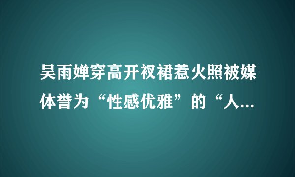 吴雨婵穿高开衩裙惹火照被媒体誉为“性感优雅”的“人类”_吴雨婵