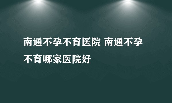 南通不孕不育医院 南通不孕不育哪家医院好