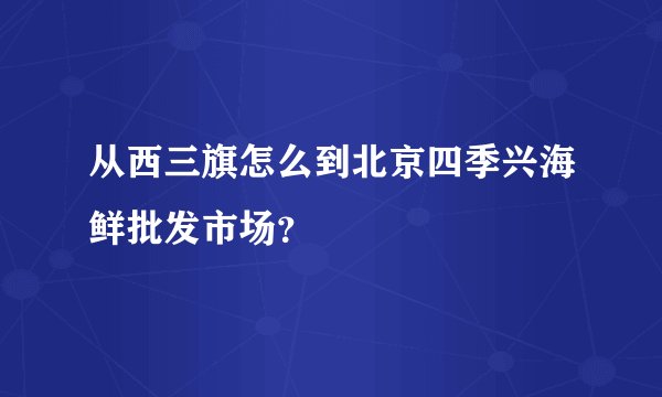 从西三旗怎么到北京四季兴海鲜批发市场？