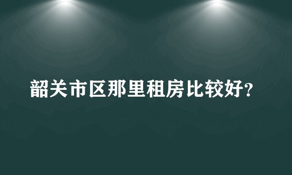 韶关市区那里租房比较好？