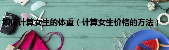 如何计算女生的体重（计算女生价格的方法）