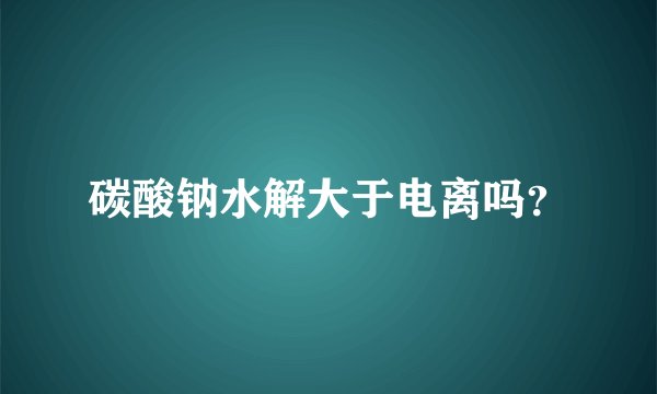 碳酸钠水解大于电离吗?
