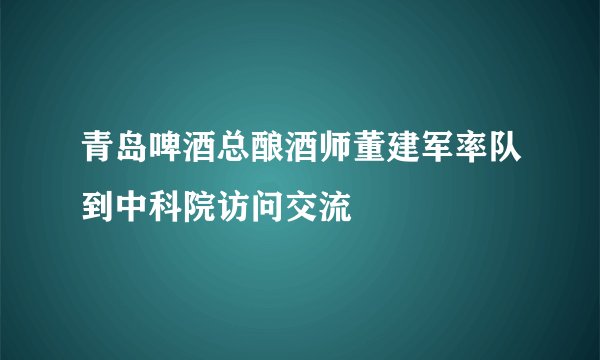 青岛啤酒总酿酒师董建军率队到中科院访问交流