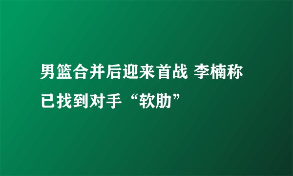 男篮合并后迎来首战 李楠称已找到对手“软肋”