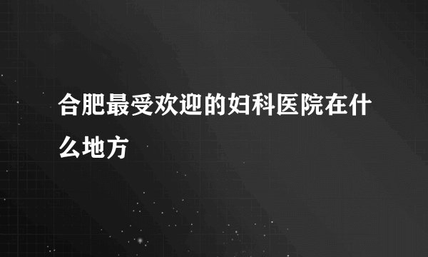合肥最受欢迎的妇科医院在什么地方