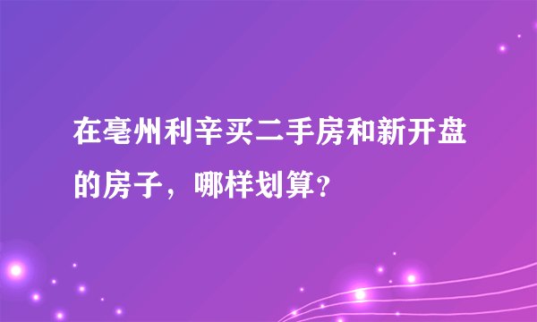 在亳州利辛买二手房和新开盘的房子，哪样划算？