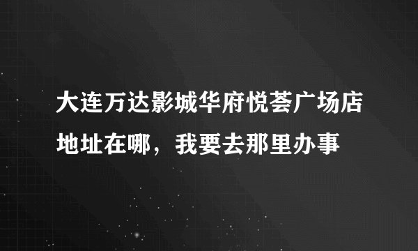 大连万达影城华府悦荟广场店地址在哪，我要去那里办事