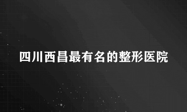 四川西昌最有名的整形医院
