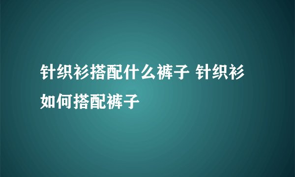 针织衫搭配什么裤子 针织衫如何搭配裤子