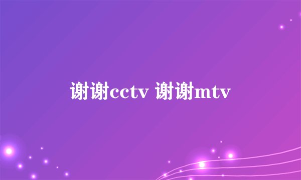 谢谢cctv 谢谢mtv