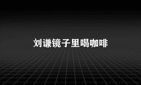 刘谦镜子里喝咖啡