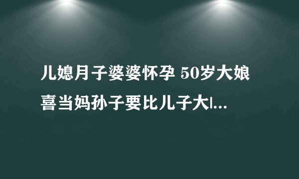 儿媳月子婆婆怀孕 50岁大娘喜当妈孙子要比儿子大|怀孕|月子