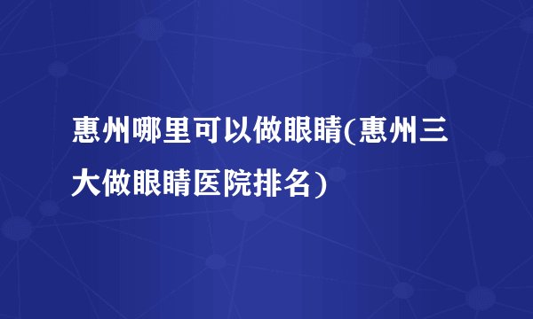 惠州哪里可以做眼睛(惠州三大做眼睛医院排名)